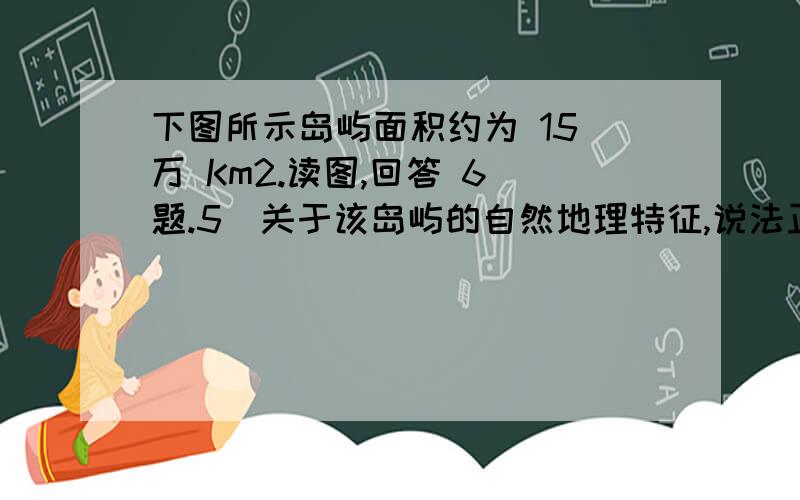 下图所示岛屿面积约为 15 万 Km2.读图,回答 6 题.5．关于该岛屿的自然地理特征,说法正确的是（ ）①以山地丘陵为主,主要山脉呈东北-西南走向②终年受西南风控制,降水丰富③河流短小湍急,