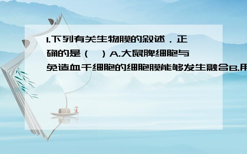 1.下列有关生物膜的叙述．正确的是（ ）A.大鼠脾细胞与免造血千细胞的细胞膜能够发生融合B.用蛋白酶处理生物膜可改变其组成,不改变其通透性C.在生长激素的合成和分泌过程中,生物膜只