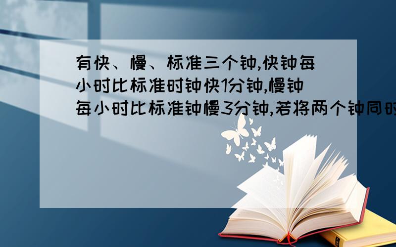 有快、慢、标准三个钟,快钟每小时比标准时钟快1分钟,慢钟每小时比标准钟慢3分钟,若将两个钟同时调到标准结果在24小时内,当快钟显示9点整时,慢钟恰好显示8点整,这时标准时间是多少?