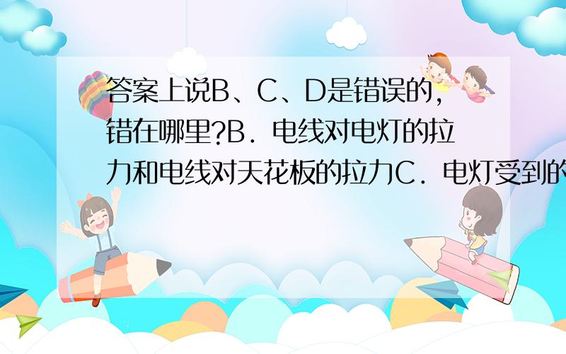 答案上说B、C、D是错误的,错在哪里?B．电线对电灯的拉力和电线对天花板的拉力C．电灯受到的重力和电灯对电线的拉力D．电灯受到的重力和电线对电灯的拉力请分别作出解释。题干是：如