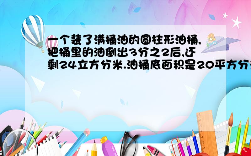 一个装了满桶油的圆柱形油桶,把桶里的油倒出3分之2后,还剩24立方分米.油桶底面积是20平方分米,求油桶高是多少?