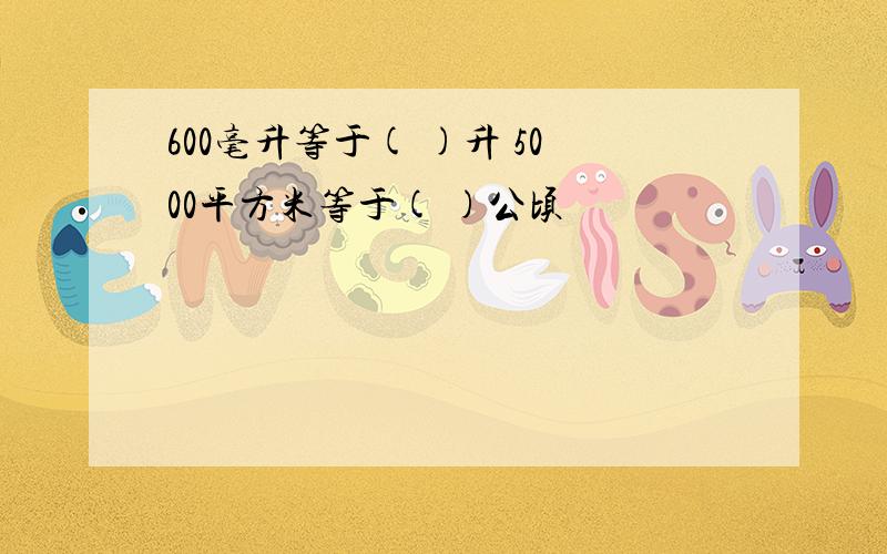 600毫升等于( )升 5000平方米等于( )公顷