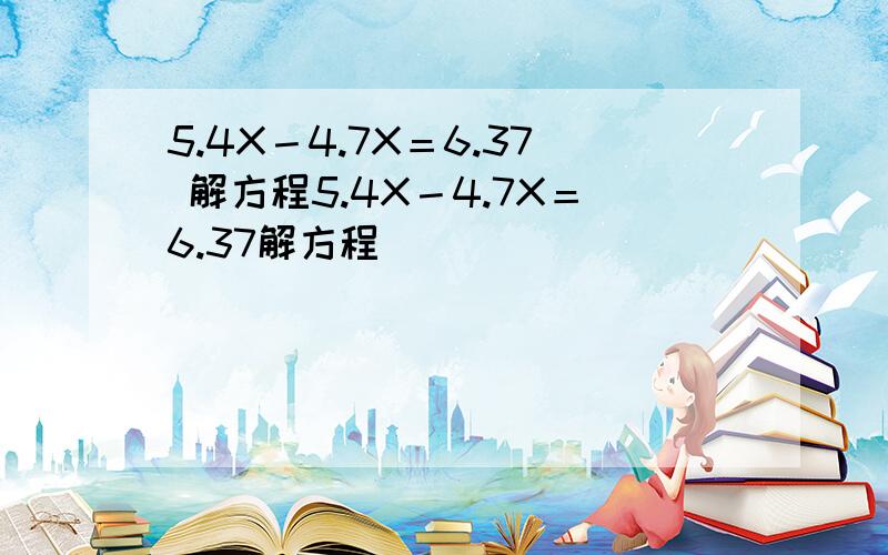 5.4X－4.7X＝6.37 解方程5.4X－4.7X＝6.37解方程