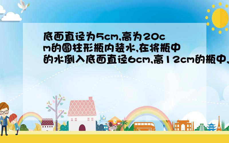 底面直径为5cm,高为20cm的圆柱形瓶内装水,在将瓶中的水倒入底面直径6cm,高12cm的瓶中,求杯中水面离杯口请用方程解答！！