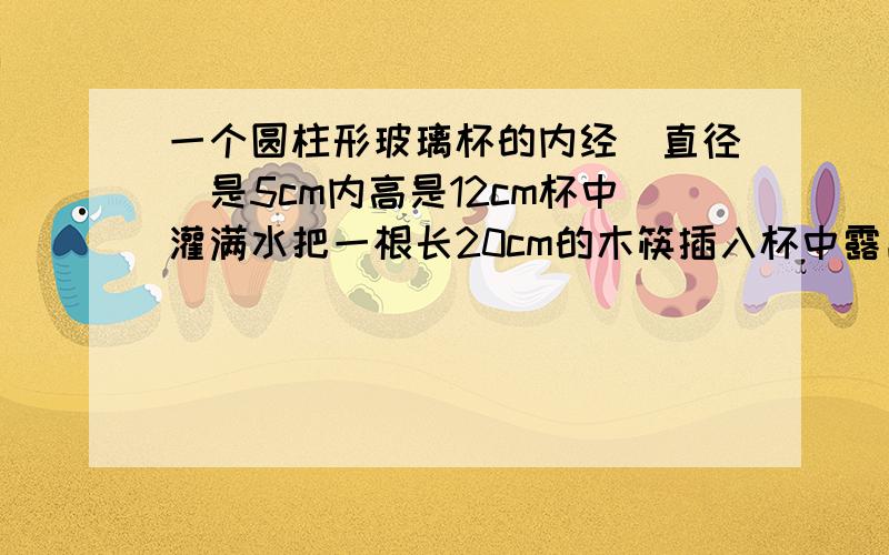 一个圆柱形玻璃杯的内经（直径）是5cm内高是12cm杯中灌满水把一根长20cm的木筷插入杯中露出水面的长度最短是