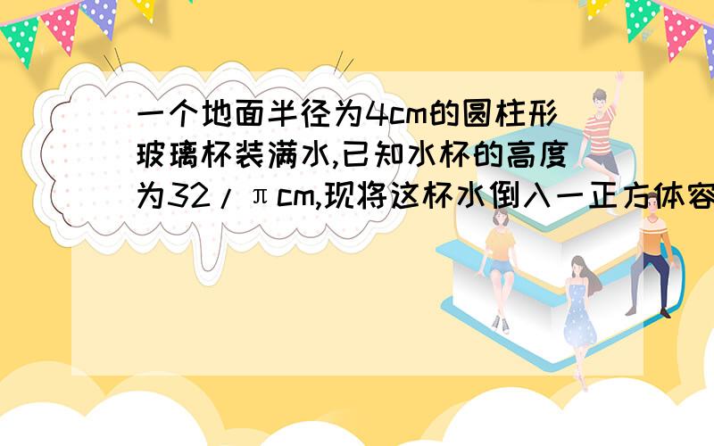 一个地面半径为4cm的圆柱形玻璃杯装满水,已知水杯的高度为32/πcm,现将这杯水倒入一正方体容器中,正好达到正方体容器的8/1（玻璃杯及容器厚度不计）求该正方体的棱长.