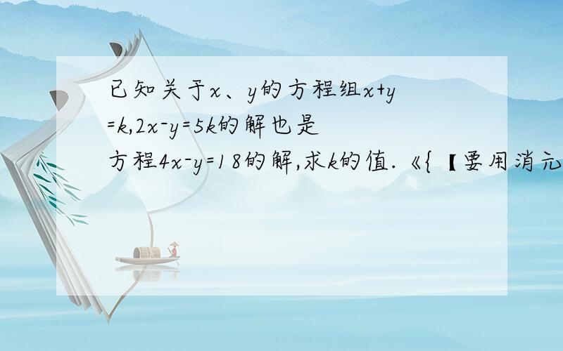 已知关于x、y的方程组x+y=k,2x-y=5k的解也是方程4x-y=18的解,求k的值.《{【要用消元发解】}》