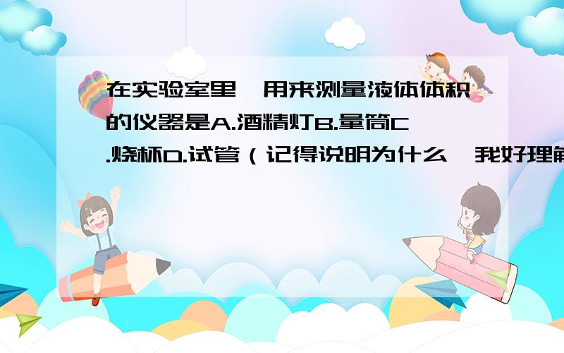 在实验室里,用来测量液体体积的仪器是A.酒精灯B.量筒C.烧杯D.试管（记得说明为什么,我好理解,好的我给分