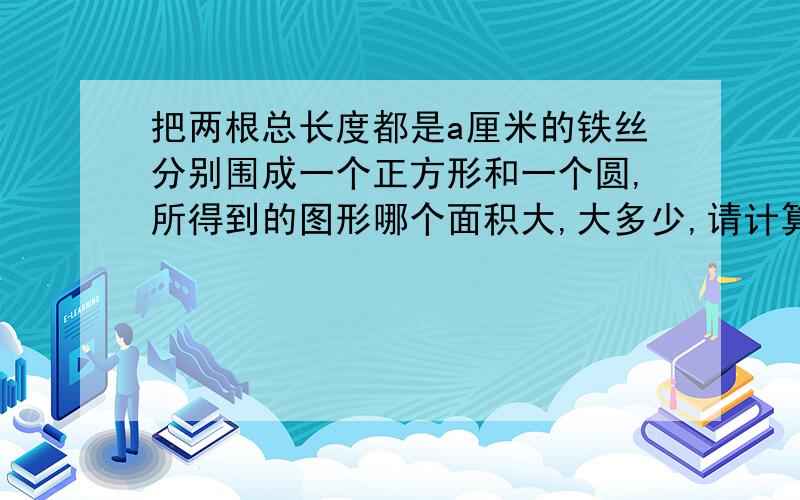 把两根总长度都是a厘米的铁丝分别围成一个正方形和一个圆,所得到的图形哪个面积大,大多少,请计算说明,