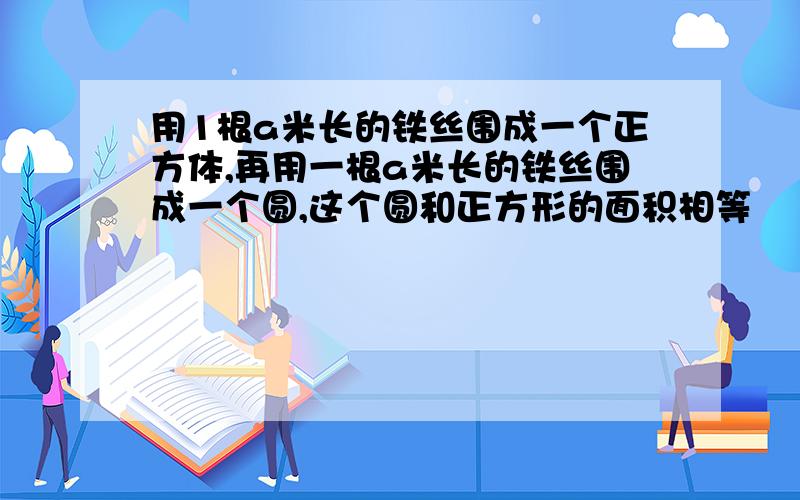 用1根a米长的铁丝围成一个正方体,再用一根a米长的铁丝围成一个圆,这个圆和正方形的面积相等