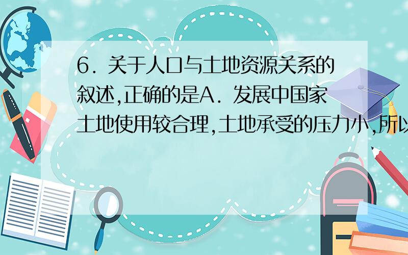 6．关于人口与土地资源关系的叙述,正确的是A．发展中国家土地使用较合理,土地承受的压力小,所以人口数量多 B．发达国家对土地使用不合理,土地承受的压力大,故人口的数量少C．发展中国