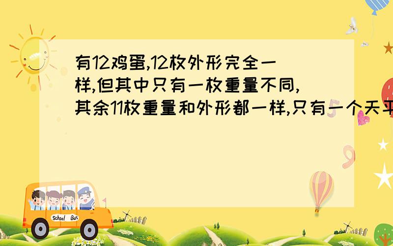 有12鸡蛋,12枚外形完全一样,但其中只有一枚重量不同,其余11枚重量和外形都一样,只有一个天平秤,如何怎样称三次（三次以内）找到那个不一样中的蛋?