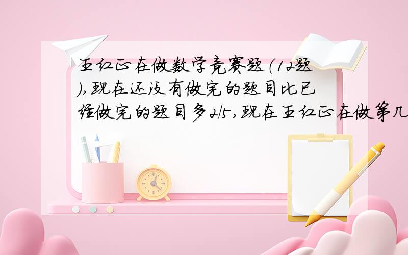 王红正在做数学竞赛题（12题）,现在还没有做完的题目比已经做完的题目多2/5,现在王红正在做第几道?