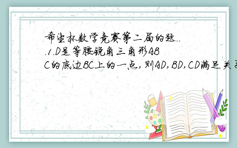 希望杯数学竞赛第二届的题...1.D是等腰锐角三角形ABC的底边BC上的一点,则AD,BD,CD满足关系式( )(A)AD*2=BD*2+CD*2(B)AD*2＞BD*2+CD*2(C)2AD*2＝BD*2+CD*2(D)2AD*2＞BD*2+CD*22.已知a和b的积ab≠1.且2a*2+1234567890a+3=0,3b