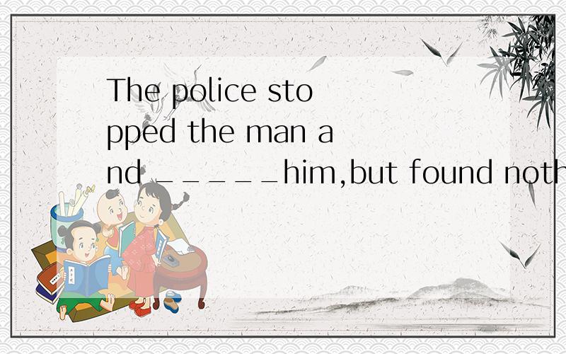 The police stopped the man and _____him,but found nothing valuable.A.searched for B.searched.C.looked for.这道题的正确答案是B,为什么不选A 或C呢?额..这道题的题干.....Thank you very much.