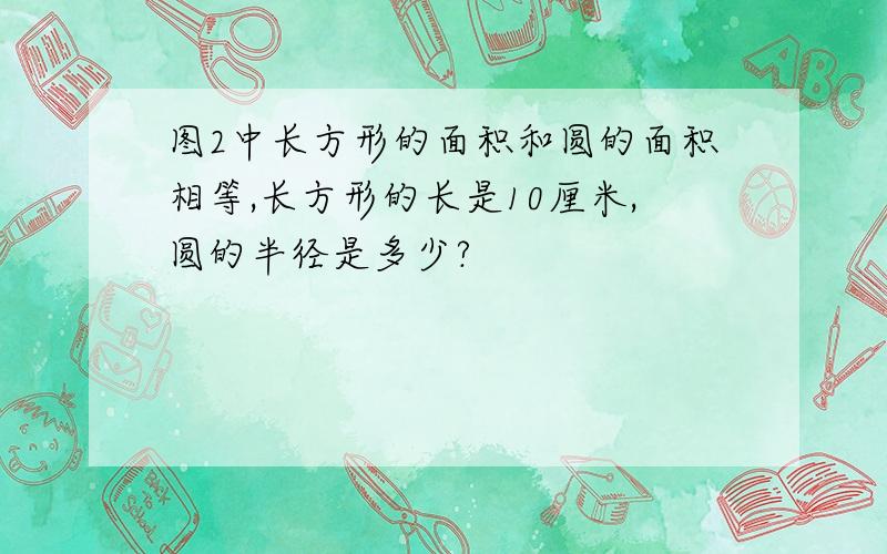 图2中长方形的面积和圆的面积相等,长方形的长是10厘米,圆的半径是多少?