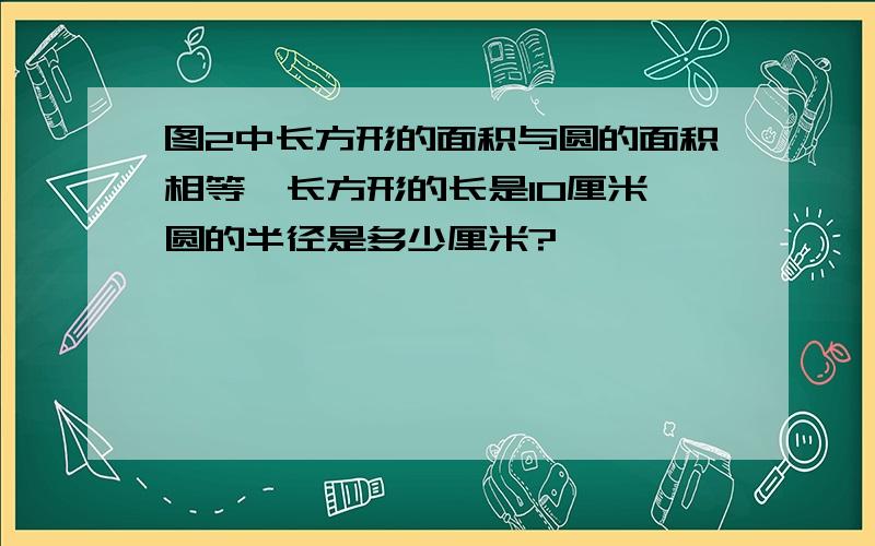 图2中长方形的面积与圆的面积相等,长方形的长是10厘米,圆的半径是多少厘米?