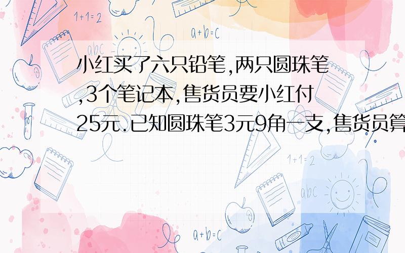 小红买了六只铅笔,两只圆珠笔,3个笔记本,售货员要小红付25元.已知圆珠笔3元9角一支,售货员算错帐了吗