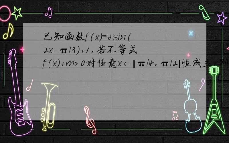 已知函数f(x)=2sin(2x-π/3)+1,若不等式f(x)+m>0对任意x∈[π/4,π/2]恒成立,则实数m的取值范围?