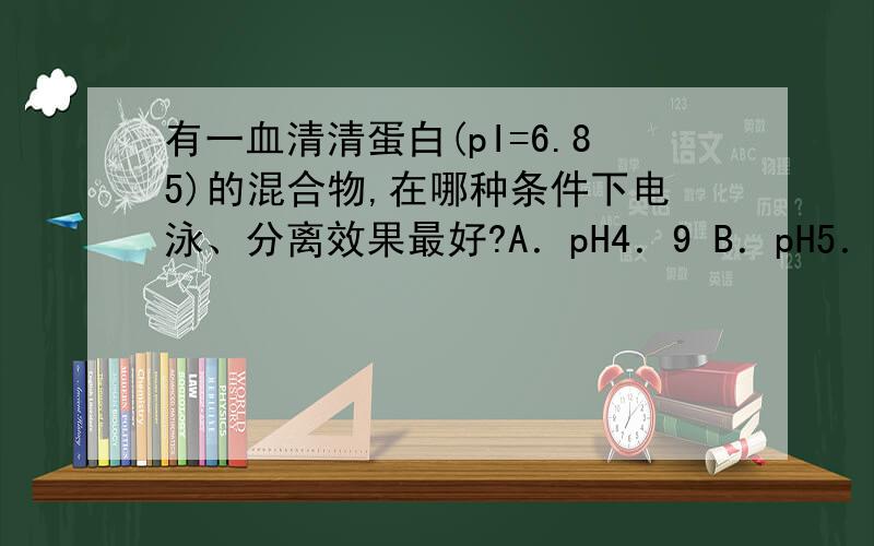 有一血清清蛋白(pI=6.85)的混合物,在哪种条件下电泳、分离效果最好?A．pH4．9 B．pH5．9 C．pH6．5 D．pH8.6 E．pH3．5