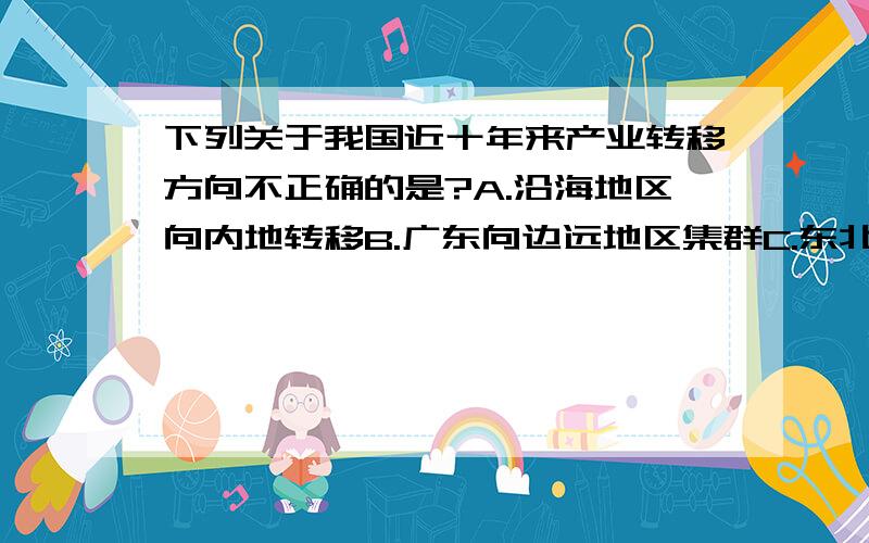 下列关于我国近十年来产业转移方向不正确的是?A.沿海地区向内地转移B.广东向边远地区集群C.东北重工业向南方转移D.台湾向大陆转移