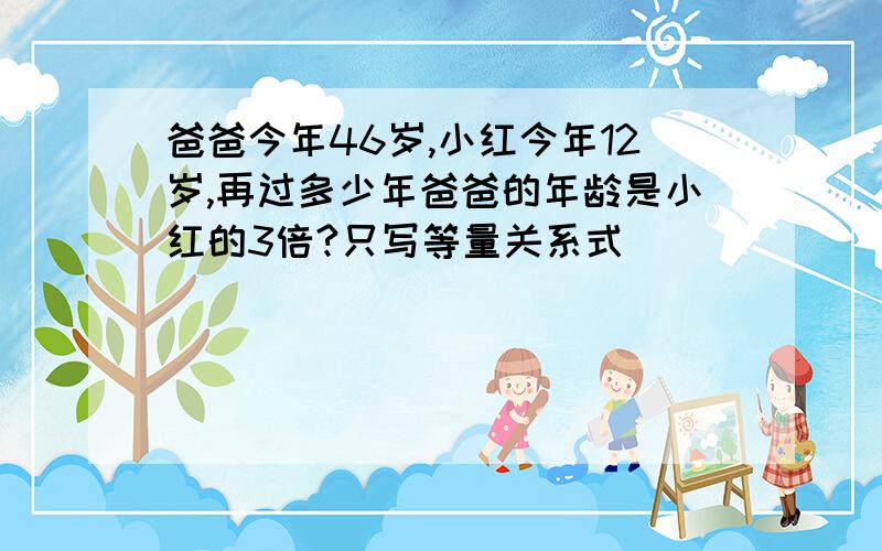 爸爸今年46岁,小红今年12岁,再过多少年爸爸的年龄是小红的3倍?只写等量关系式