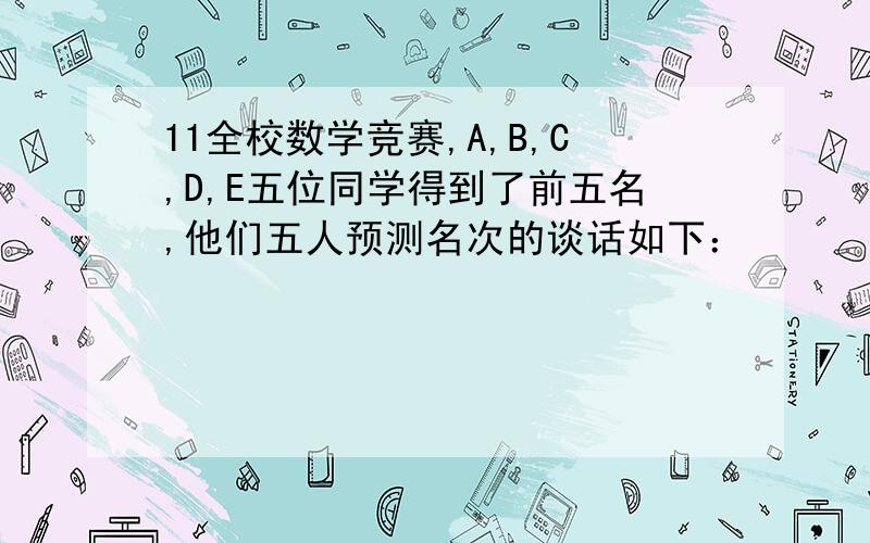 11全校数学竞赛,A,B,C,D,E五位同学得到了前五名,他们五人预测名次的谈话如下：　　　　　A11全校数学竞赛,A,B,C,D,E五位同学得到了前五名,他们五人预测名次的谈话如下：　　　　　A说：B是