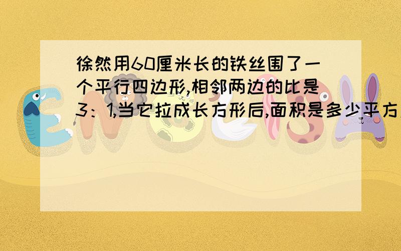 徐然用60厘米长的铁丝围了一个平行四边形,相邻两边的比是3：1,当它拉成长方形后,面积是多少平方厘米?急!急!急!急!急!快啊!回答好了给高分