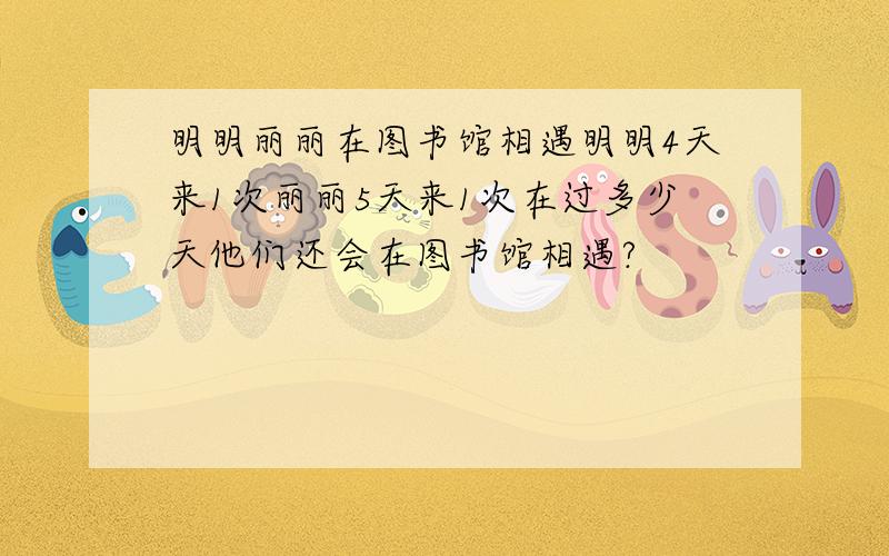 明明丽丽在图书馆相遇明明4天来1次丽丽5天来1次在过多少天他们还会在图书馆相遇?