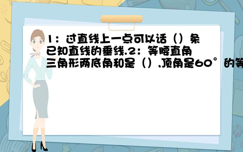 1：过直线上一点可以话（）条已知直线的垂线.2：等腰直角三角形两底角和是（）,顶角是60°的等腰三角形是（）三角形.3：一个等腰三角形的一个底角和顶角的和为130°,他的顶角度数是（）