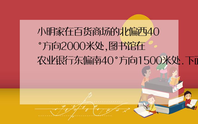 小明家在百货商场的北偏西40°方向2000米处,图书馆在农业银行东偏南40°方向1500米处.下面是小明坐出租车从家去图书馆的路线图.已知出租车在3千米以内（含3千米）按起步价9元计算,以后每