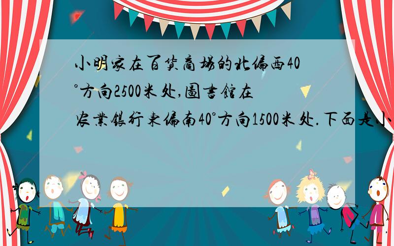 小明家在百货商场的北偏西40°方向2500米处,图书馆在农业银行东偏南40°方向1500米处.下面是小明坐出租车从家去图书馆的路线图.已知出租车在3千米以内（含3千米）按起步价9元计算,以后每