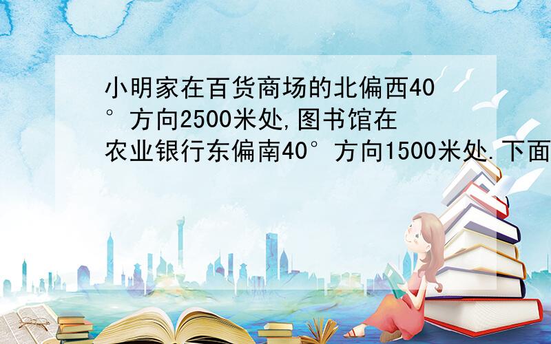 小明家在百货商场的北偏西40°方向2500米处,图书馆在农业银行东偏南40°方向1500米处.下面是小明坐出租车从家去图书馆的路线图.已知出粗车在3000米以内（含3000米）按起步价10元计算,以后每