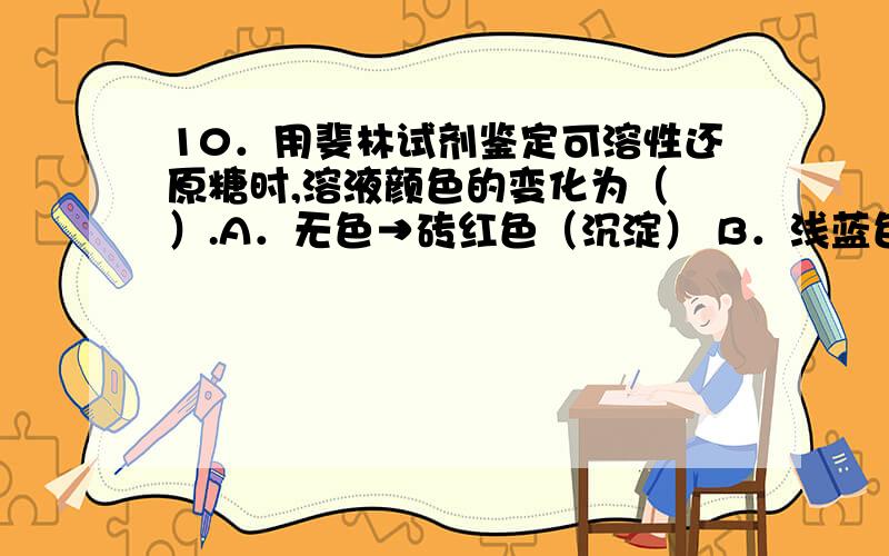 10．用斐林试剂鉴定可溶性还原糖时,溶液颜色的变化为（ ）.A．无色→砖红色（沉淀） B．浅蓝色→砖红色10．用斐林试剂鉴定可溶性还原糖时,溶液颜色的变化为（ ）.A．无色→砖红色（沉