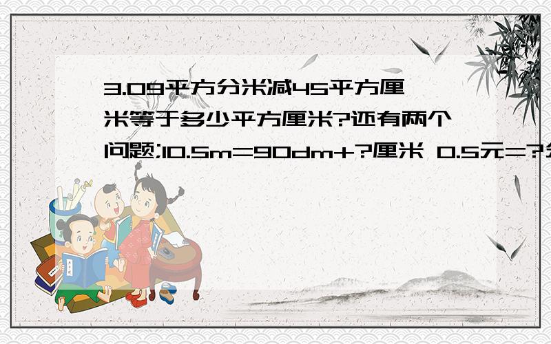 3.09平方分米减45平方厘米等于多少平方厘米?还有两个问题;10.5m=90dm+?厘米 0.5元=?分+0.8角