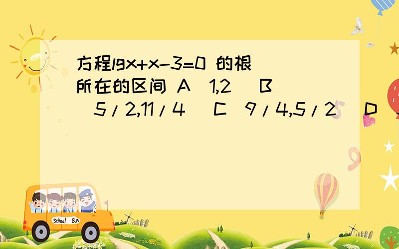 方程lgx+x-3=0 的根所在的区间 A(1,2) B(5/2,11/4) C(9/4,5/2) D(3,13/4)