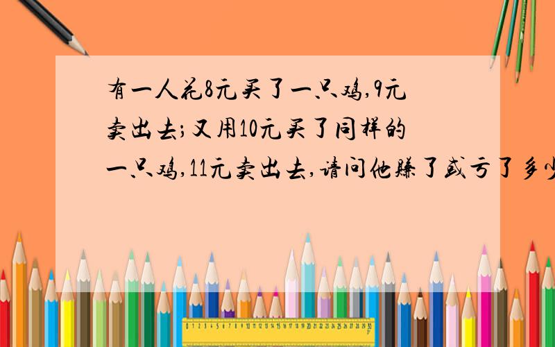 有一人花8元买了一只鸡,9元卖出去；又用10元买了同样的一只鸡,11元卖出去,请问他赚了或亏了多少元?