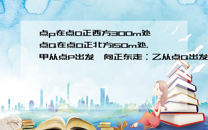 点p在点O正西方300m处,点Q在点O正北方150m处.甲从点P出发,向正东走；乙从点Q出发,向正北走,两人同时出发,当甲到达点O时,求此时甲、乙两人的距离.