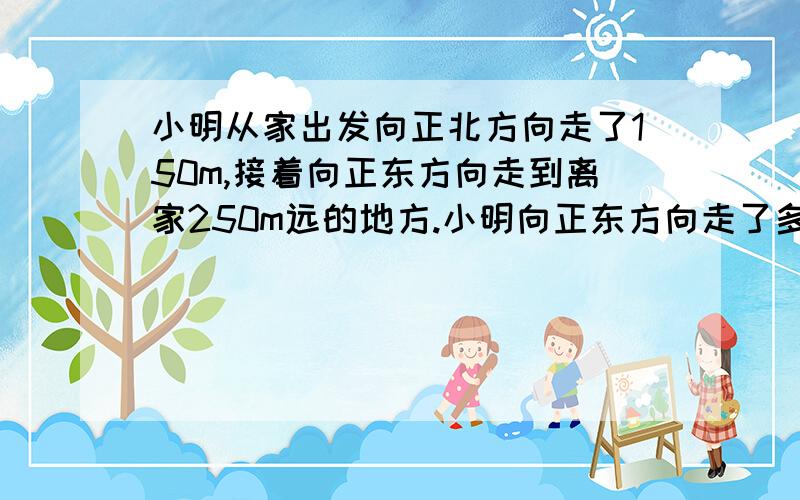 小明从家出发向正北方向走了150m,接着向正东方向走到离家250m远的地方.小明向正东方向走了多远?