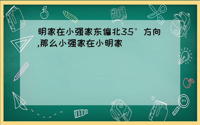 明家在小强家东偏北35°方向,那么小强家在小明家（ ）