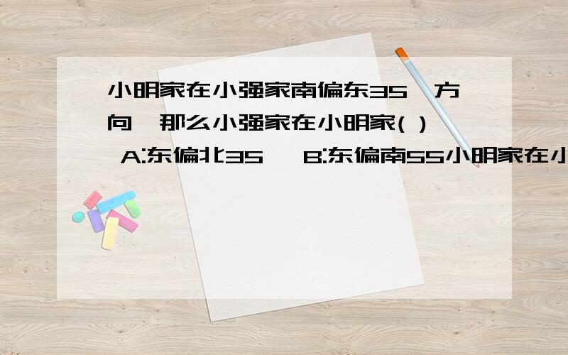 小明家在小强家南偏东35°方向,那么小强家在小明家( ) A:东偏北35° B:东偏南55小明家在小强家南偏东35°方向,那么小强家在小明家( ) A:东偏北35° B:东偏南55° C:北偏西55°