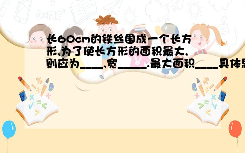 长60cm的铁丝围成一个长方形,为了使长方形的面积最大,则应为____,宽_____.最大面积____具体思路