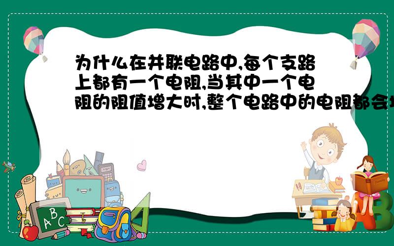 为什么在并联电路中,每个支路上都有一个电阻,当其中一个电阻的阻值增大时,整个电路中的电阻都会增大?不是说电阻越并越小吗?（最好详细点,）