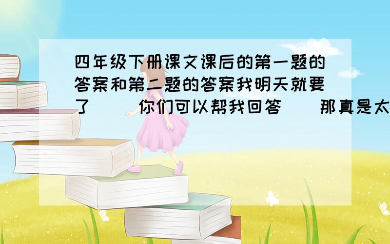 四年级下册课文课后的第一题的答案和第二题的答案我明天就要了     你们可以帮我回答    那真是太好了    谢谢