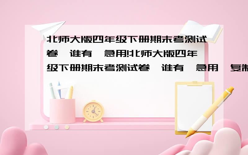 北师大版四年级下册期末考测试卷,谁有,急用!北师大版四年级下册期末考测试卷,谁有,急用,复制给我,只要把考卷的内容复制过来,悬赏分就双手奉上!