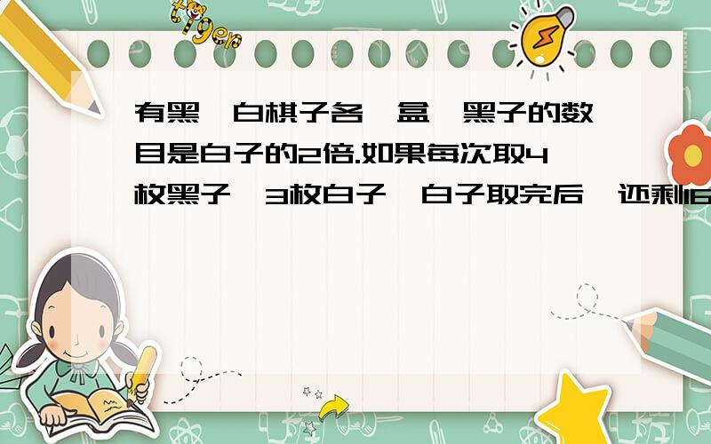 有黑、白棋子各一盒,黑子的数目是白子的2倍.如果每次取4枚黑子、3枚白子,白子取完后,还剩16枚黑子.黑、白棋子各有多少枚?正确答案是：黑子48枚,白子24枚因为是小学生,所以尽量不要考虑