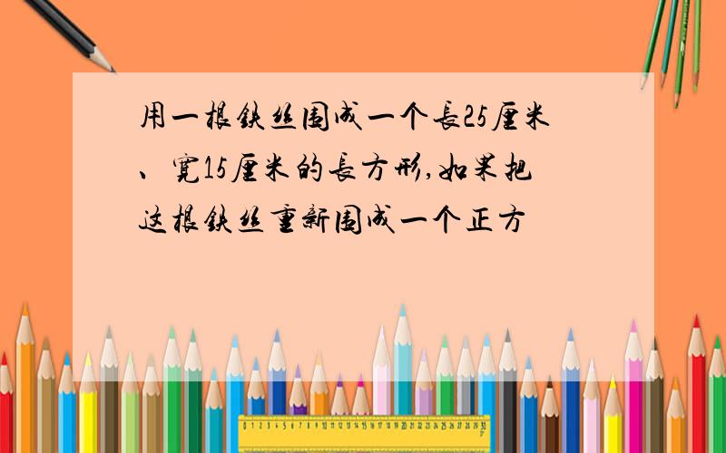 用一根铁丝围成一个长25厘米、宽15厘米的长方形,如果把这根铁丝重新围成一个正方