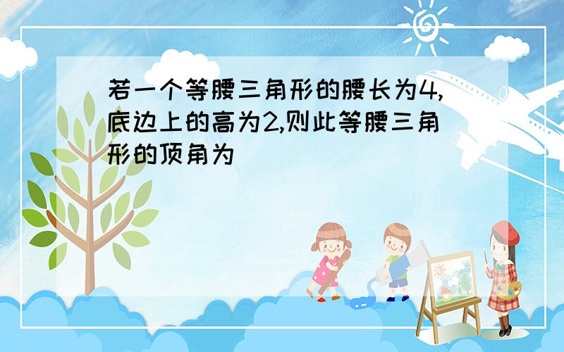 若一个等腰三角形的腰长为4,底边上的高为2,则此等腰三角形的顶角为