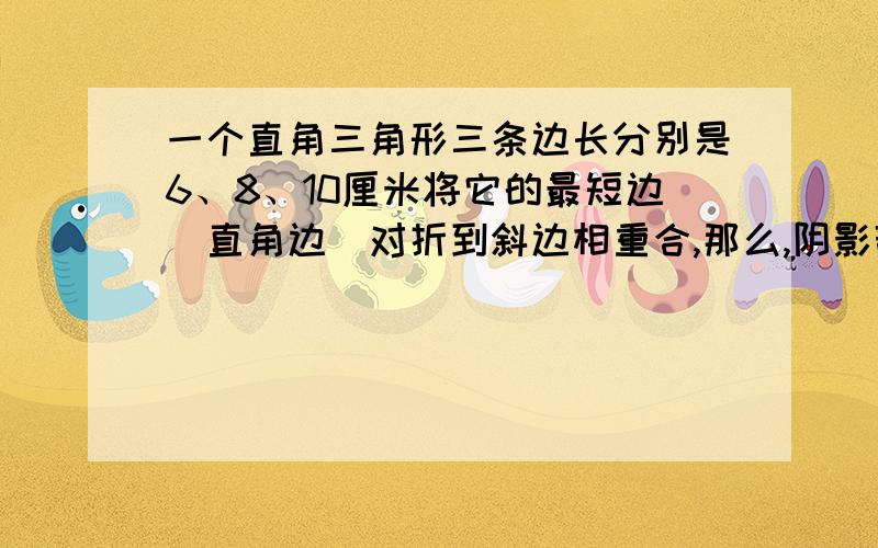 一个直角三角形三条边长分别是6、8、10厘米将它的最短边（直角边）对折到斜边相重合,那么,阴影部分的面积是多少平方厘米?详见扬大附中东部分校2011年新生暑假作业第36页第五大项第二小