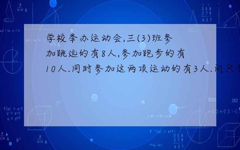 学校举办运动会,三(3)班参加跳远的有8人,参加跑步的有10人.同时参加这两项运动的有3人.问只参加跳远的有多少人?问只参加跑步的有多少人?问参加这两项运动的一共有多少人?